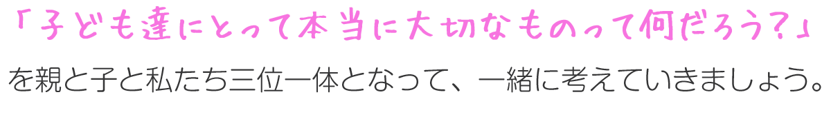 「子ども達にとって本当に大切なものって何だろう？」を親と子と私たち三位一体となって、一緒に考えていきましょう。